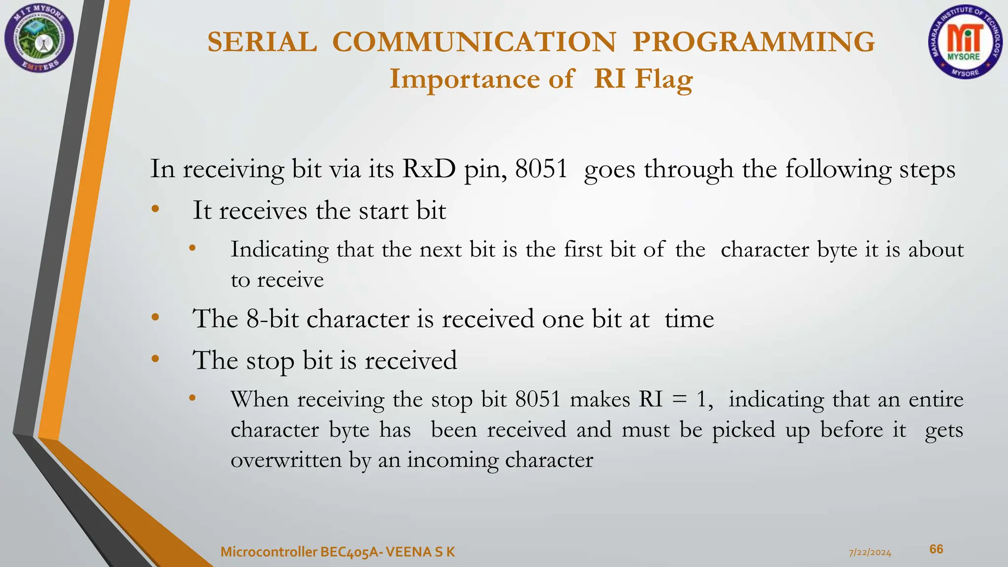 SERIAL COMMUNICATION PROGRAMMING
Importance of RI Flag
66
In receiving bit via its RxD pin, 8051 goes through the following steps
• It receives the start bit
• Indicating that the next bit is the first bit of the character byte it is about
to receive
• The 8-bit character is received one bit at time
• The stop bit is received
• When receiving the stop bit 8051 makes RI = 1, indicating that an entire
character byte has been received and must be picked up before it gets
overwritten by an incoming character
7/22/2024
Microcontroller BEC405A-VEENA S K
 