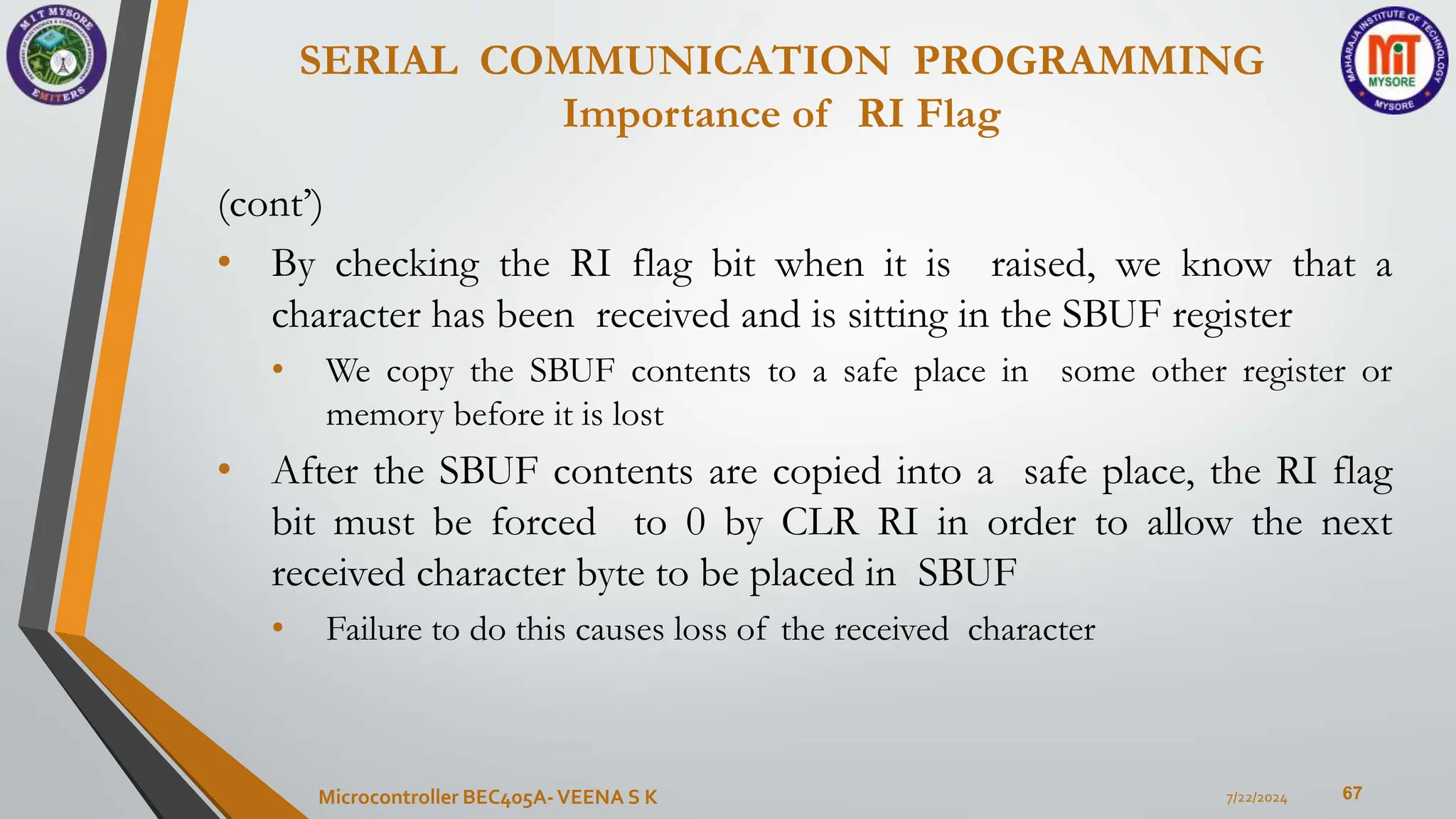 SERIAL COMMUNICATION PROGRAMMING
Importance of RI Flag
67
(cont’)
• By checking the RI flag bit when it is raised, we know that a
character has been received and is sitting in the SBUF register
• We copy the SBUF contents to a safe place in some other register or
memory before it is lost
• After the SBUF contents are copied into a safe place, the RI flag
bit must be forced to 0 by CLR RI in order to allow the next
received character byte to be placed in SBUF
• Failure to do this causes loss of the received character
7/22/2024
Microcontroller BEC405A-VEENA S K
 
