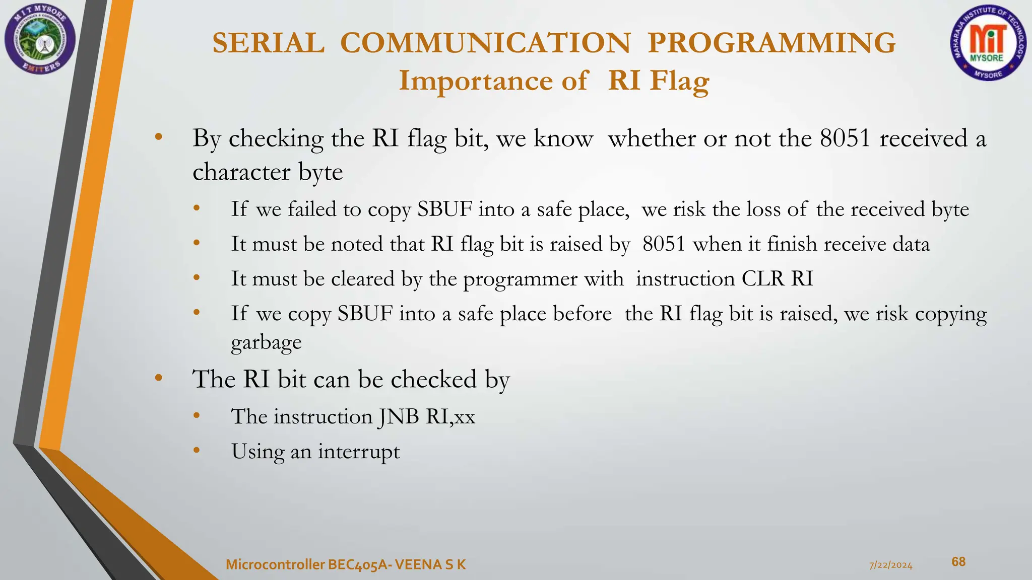 SERIAL COMMUNICATION PROGRAMMING
Importance of RI Flag
68
• By checking the RI flag bit, we know whether or not the 8051 received a
character byte
• If we failed to copy SBUF into a safe place, we risk the loss of the received byte
• It must be noted that RI flag bit is raised by 8051 when it finish receive data
• It must be cleared by the programmer with instruction CLR RI
• If we copy SBUF into a safe place before the RI flag bit is raised, we risk copying
garbage
• The RI bit can be checked by
• The instruction JNB RI,xx
• Using an interrupt
7/22/2024
Microcontroller BEC405A-VEENA S K
 