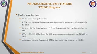 11
• Clock source for timer
• timer needs a clock pulse to tick
• if C/T = 0, the crystal frequency attached to the 8051 is the source of the clock for
the timer
• frequency for the timer is always 1/12th the frequency of the crystal attached to the
8051
• XTAL = 11.0592 MHz allows the 8051 system to communicate with the PC with no
errors
• In our case, the timer frequency is 1MHz since our crystal frequency is 12MHz
PROGRAMMING 8051 TIMERS
TMOD Register
7/22/2024
Microcontroller BEC405A-VEENA S K
 