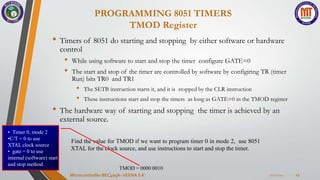 7/22/2024
Microcontroller BEC405A-VEENA S K 13
PROGRAMMING 8051 TIMERS
TMOD Register
• Timers of 8051 do starting and stopping by either software or hardware
control
• While using software to start and stop the timer configure GATE=0
• The start and stop of the timer are controlled by software by configiring TR (timer
Run) bits TR0 and TR1
• The SETB instruction starts it, and it is stopped by the CLR instruction
• These instructions start and stop the timers as long as GATE=0 in the TMOD register
• The hardware way of starting and stopping the timer is achieved by an
external source.
Find the value for TMOD if we want to program timer 0 in mode 2, use 8051
XTAL for the clock source, and use instructions to start and stop the timer.
TMOD = 0000 0010
• Timer 0, mode 2
•C/T = 0 to use
XTAL clock source
• gate = 0 to use
internal (software) start
and stop method.
 
