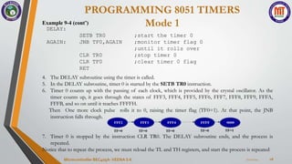 PROGRAMMING 8051 TIMERS
Mode 1
7/22/2024
Microcontroller BEC405A-VEENA S K 18
Example 9-4 (cont’)
DELAY:
SETB TR0 ;start the timer 0
AGAIN: JNB TF0,AGAIN ;monitor timer flag 0
;until it rolls over
CLR TR0 ;stop timer 0
CLR TF0 ;clear timer 0 flag
RET
4. The DELAY subroutine using the timer is called.
5. In the DELAY subroutine, timer 0 is started by the SETB TR0 instruction.
6. Timer 0 counts up with the passing of each clock, which is provided by the crystal oscillator. As the
timer counts up, it goes through the states of FFF3, FFF4, FFF5, FFF6, FFF7, FFF8, FFF9, FFFA,
FFFB, and so on until it reaches FFFFH.
Then One more clock pulse rolls it to 0, raising the timer flag (TF0=1). At that point, the JNB
instruction falls through.
7. Timer 0 is stopped by the instruction CLR TR0. The DELAY subroutine ends, and the process is
repeated.
Notice that to repeat the process, we must reload the TL and TH registers, and start the process is repeated
 