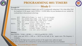 PROGRAMMING 8051 TIMERS
Mode 1
7/22/2024
Microcontroller BEC405A-VEENA S K 23
Example 9-9
The following program generates a square wave on P1.5 continuously using timer 1 for a time delay. Find
the frequency of the square wave if XTAL = 11.0592 MHz. In your calculation do not include the
overhead due to Instructions in the loop.
MOV
AGAIN: MOV
TMOD,#10;Timer 1, mod 1 (16-bitmode)
TL1,#34H ;TL1=34H, low byte of timer
MOV TH1,#76H ;TH1=76H, high byte timer
SETB TR1 ;start the timer 1
BACK: JNB TF1,BACK ;till timer rolls over
CLR TR1
CPL P1.5
CLR TF1
SJMP AGAIN
;stop the timer 1
;comp. p1. to get hi, lo
;clear timer flag 1
;is not auto-reload
Solution:
Since FFFFH – 7634H = 89CBH + 1 = 89CCH and 89CCH = 35276
clock count and 35276 x 1.085 us = 38.274 ms for half of the square wave. The frequency =
13.064Hz.
Also notice that the high portion and low portion of the square wave pulse are equal.
In the above calculation, the overhead due to all the instruction in the loop is not included.
 