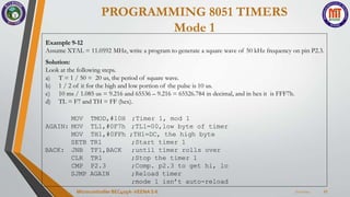 PROGRAMMING 8051 TIMERS
Mode 1
7/22/2024
Microcontroller BEC405A-VEENA S K 27
Example 9-12
Assume XTAL = 11.0592 MHz, write a program to generate a square wave of 50 kHz frequency on pin P2.3.
Solution:
Look at the following steps.
a) T = 1 / 50 = 20 us, the period of square wave.
b) 1 / 2 of it for the high and low portion of the pulse is 10 us.
c) 10 ms / 1.085 us = 9.216 and 65536 – 9.216 = 65526.784 in decimal, and in hex it is FFF7h.
d) TL = F7 and TH = FF (hex).
TMOD,#10H
TL1,#0F7h
;Timer 1, mod 1
;TL1=00,low byte of timer
MOV
AGAIN: MOV
MOV TH1,#0FFh ;TH1=DC, the high byte
SETB TR1
BACK: JNB
CLR
CMP
TF1,BACK
TR1
P2.3
SJMP AGAIN
;Start timer 1
;until timer rolls over
;Stop the timer 1
;Comp. p2.3 to get hi, lo
;Reload timer
;mode 1 isn’t auto-reload
 