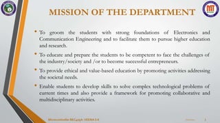 MISSION OF THE DEPARTMENT
• To groom the students with strong foundations of Electronics and
Communication Engineering and to facilitate them to pursue higher education
and research.
• To educate and prepare the students to be competent to face the challenges of
the industry/society and /or to become successful entrepreneurs.
• To provide ethical and value-based education by promoting activities addressing
the societal needs.
• Enable students to develop skills to solve complex technological problems of
current times and also provide a framework for promoting collaborative and
multidisciplinary activities.
7/22/2024
Microcontroller BEC405A-VEENA S K 3
 