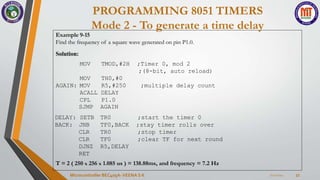PROGRAMMING 8051 TIMERS
Mode 2 - To generate a time delay
7/22/2024
Microcontroller BEC405A-VEENA S K 33
Example 9-15
Find the frequency of a square wave generated on pin P1.0.
Solution:
MOV TMOD,#2H ;Timer 0, mod 2
;(8-bit, auto reload)
MOV
AGAIN: MOV
TH0,#0
R5,#250 ;multiple delay count
ACALL DELAY
CPL P1.0
SJMP AGAIN
DELAY: SETB TR0 ;start the timer 0
BACK: JNB TF0,BACK ;stay timer rolls over
CLR TR0 ;stop timer
CLR TF0 ;clear TF for next round
DJNZ R5,DELAY
RET
T = 2 ( 250 x 256 x 1.085 us ) = 138.88ms, and frequency = 7.2 Hz
 