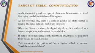 BASICS OF SERIAL COMMUNICATION
37
• At the transmitting end, the byte of data must be converted to serial
bits using parallel-in-serial-out shift register
• At the receiving end, there is a serial-in-parallel-out shift register to
receive the serial data and pack them into byte
• When the distance is short, the digital signal can be transferred as it
is on a simple wire and requires no modulation
• If data is to be transferred on the telephone line, it must be converted
from 0s and 1s to audio tones
• This conversion is performed by a device called a modem,
“Modulator/demodulator”
7/22/2024
Microcontroller BEC405A-VEENA S K
 