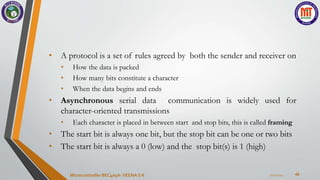 40
• A protocol is a set of rules agreed by both the sender and receiver on
• How the data is packed
• How many bits constitute a character
• When the data begins and ends
• Asynchronous serial data communication is widely used for
character-oriented transmissions
• Each character is placed in between start and stop bits, this is called framing
• The start bit is always one bit, but the stop bit can be one or two bits
• The start bit is always a 0 (low) and the stop bit(s) is 1 (high)
7/22/2024
Microcontroller BEC405A-VEENA S K
 