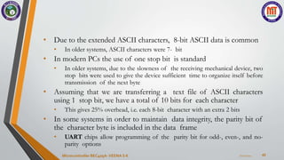 42
• Due to the extended ASCII characters, 8-bit ASCII data is common
• In older systems, ASCII characters were 7- bit
• In modern PCs the use of one stop bit is standard
• In older systems, due to the slowness of the receiving mechanical device, two
stop bits were used to give the device sufficient time to organize itself before
transmission of the next byte
• Assuming that we are transferring a text file of ASCII characters
using 1 stop bit, we have a total of 10 bits for each character
• This gives 25% overhead, i.e. each 8-bit character with an extra 2 bits
• In some systems in order to maintain data integrity, the parity bit of
the character byte is included in the data frame
• UART chips allow programming of the parity bit for odd-, even-, and no-
parity options
7/22/2024
Microcontroller BEC405A-VEENA S K
 