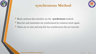 synchronous Method
• Block-oriented data transfers use the synchronous method.
• Recevier and transmitter are synchronized by common clock signal.
• There are no start and stop bits but syncrhronous bits are inserted .
7/22/2024
Microcontroller BEC405A-VEENA S K 43
 