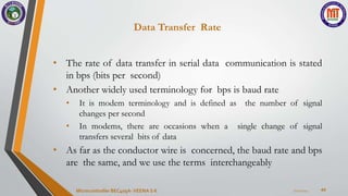 Data Transfer Rate
44
• The rate of data transfer in serial data communication is stated
in bps (bits per second)
• Another widely used terminology for bps is baud rate
• It is modem terminology and is defined as the number of signal
changes per second
• In modems, there are occasions when a single change of signal
transfers several bits of data
• As far as the conductor wire is concerned, the baud rate and bps
are the same, and we use the terms interchangeably
7/22/2024
Microcontroller BEC405A-VEENA S K
 