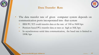 Data Transfer Rate
45
• The data transfer rate of given computer system depends on
communication ports incorporated into that system
• IBM PC/XT could transfer data at the rate of 100 to 9600 bps
• Pentium-based PCs transfer data at rates as high as 56K bps
• In asynchronous serial data communication, the baud rate is limited to
100K bps
7/22/2024
Microcontroller BEC405A-VEENA S K
 