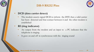 DB-9 RS232 Pins
49
• DCD (data carrier detect)
• The modem asserts signal DCD to inform the DTE that a valid carrier
has been detected and that contact between it and the other modem is
established
• RI (ring indicator)
• An output from the modem and an input to a PC indicates that the
telephone is ringing
• It goes on and off in synchronous with the ringing sound
7/22/2024
Microcontroller BEC405A-VEENA S K
 