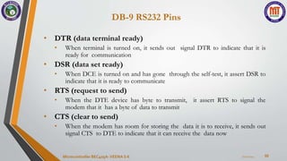 DB-9 RS232 Pins
50
• DTR (data terminal ready)
• When terminal is turned on, it sends out signal DTR to indicate that it is
ready for communication
• DSR (data set ready)
• When DCE is turned on and has gone through the self-test, it assert DSR to
indicate that it is ready to communicate
• RTS (request to send)
• When the DTE device has byte to transmit, it assert RTS to signal the
modem that it has a byte of data to transmit
• CTS (clear to send)
• When the modem has room for storing the data it is to receive, it sends out
signal CTS to DTE to indicate that it can receive the data now
7/22/2024
Microcontroller BEC405A-VEENA S K
 