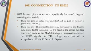 8051 CONNECTION TO RS232
52
• 8051 has two pins that are used specifically for transferring and
receiving data serially
• These two pins are called TxD and RxD and are part of the port 3
group (P3.0 and P3.1)
• These pins are TTL compatible; therefore, they require a line driver to
make them RS232 compatible ie. We need a line driver (voltage
converter) such as the MAX232 chip is required to convert
the R232’s signals to TTL voltage levels that will be
acceptable to 8051’s TxD and RxD pins
7/22/2024
Microcontroller BEC405A-VEENA S K
 