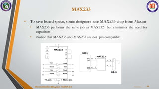 MAX233
54
• To save board space, some designers use MAX233 chip from Maxim
• MAX233 performs the same job as MAX232 but eliminates the need for
capacitors
• Notice that MAX233 and MAX232 are not pin compatible
7/22/2024
Microcontroller BEC405A-VEENA S K
 