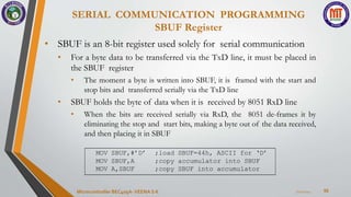SERIAL COMMUNICATION PROGRAMMING
SBUF Register
56
• SBUF is an 8-bit register used solely for serial communication
• For a byte data to be transferred via the TxD line, it must be placed in
the SBUF register
• The moment a byte is written into SBUF, it is framed with the start and
stop bits and transferred serially via the TxD line
• SBUF holds the byte of data when it is received by 8051 RxD line
• When the bits are received serially via RxD, the 8051 de-frames it by
eliminating the stop and start bits, making a byte out of the data received,
and then placing it in SBUF
7/22/2024
Microcontroller BEC405A-VEENA S K
MOV SBUF,#’D’ ;load SBUF=44h, ASCII for ‘D’
MOV SBUF,A ;copy accumulator into SBUF
MOV A,SBUF ;copy SBUF into accumulator
 