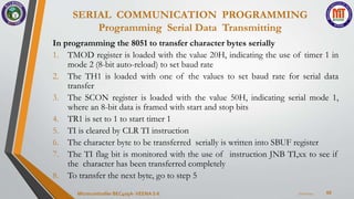 SERIAL COMMUNICATION PROGRAMMING
Programming Serial Data Transmitting
60
In programming the 8051 to transfer character bytes serially
1. TMOD register is loaded with the value 20H, indicating the use of timer 1 in
mode 2 (8-bit auto-reload) to set baud rate
2. The TH1 is loaded with one of the values to set baud rate for serial data
transfer
3. The SCON register is loaded with the value 50H, indicating serial mode 1,
where an 8-bit data is framed with start and stop bits
4. TR1 is set to 1 to start timer 1
5. TI is cleared by CLR TI instruction
6. The character byte to be transferred serially is written into SBUF register
7. The TI flag bit is monitored with the use of instruction JNB TI,xx to see if
the character has been transferred completely
8. To transfer the next byte, go to step 5
7/22/2024
Microcontroller BEC405A-VEENA S K
 