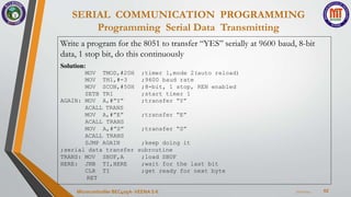 SERIAL COMMUNICATION PROGRAMMING
Programming Serial Data Transmitting
62
7/22/2024
Microcontroller BEC405A-VEENA S K
Write a program for the 8051 to transfer “YES” serially at 9600 baud, 8-bit
data, 1 stop bit, do this continuously
Solution:
MOV TMOD,#20H ;timer 1,mode 2(auto reload)
MOV TH1,#-3 ;9600 baud rate
MOV SCON,#50H ;8-bit, 1 stop, REN enabled
SETB TR1 ;start timer 1
;transfer “Y”
AGAIN: MOV A,#”Y”
ACALL TRANS
MOV A,#”E” ;transfer “E”
;transfer “S”
ACALL TRANS
MOV A,#”S”
ACALL TRANS
SJMP AGAIN ;keep doing it
;serial data transfer subroutine
TRANS: MOV
HERE:
;load SBUF
;wait for the last bit
;get ready for next byte
SBUF,A
JNB TI,HERE
CLR TI
RET
 