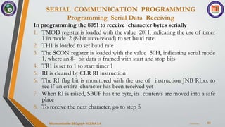 SERIAL COMMUNICATION PROGRAMMING
Programming Serial Data Receiving
65
In programming the 8051 to receive character bytes serially
1. TMOD register is loaded with the value 20H, indicating the use of timer
1 in mode 2 (8-bit auto-reload) to set baud rate
2. TH1 is loaded to set baud rate
3. The SCON register is loaded with the value 50H, indicating serial mode
1, where an 8- bit data is framed with start and stop bits
4. TR1 is set to 1 to start timer 1
5. RI is cleared by CLR RI instruction
6. The RI flag bit is monitored with the use of instruction JNB RI,xx to
see if an entire character has been received yet
7. When RI is raised, SBUF has the byte, its contents are moved into a safe
place
8. To receive the next character, go to step 5
7/22/2024
Microcontroller BEC405A-VEENA S K
 
