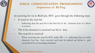 SERIAL COMMUNICATION PROGRAMMING
Importance of RI Flag
66
In receiving bit via its RxD pin, 8051 goes through the following steps
• It receives the start bit
• Indicating that the next bit is the first bit of the character byte it is about
to receive
• The 8-bit character is received one bit at time
• The stop bit is received
• When receiving the stop bit 8051 makes RI = 1, indicating that an entire
character byte has been received and must be picked up before it gets
overwritten by an incoming character
7/22/2024
Microcontroller BEC405A-VEENA S K
 