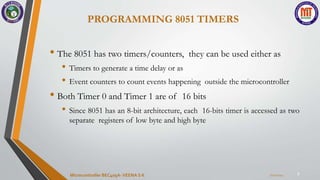 PROGRAMMING 8051 TIMERS
7
• The 8051 has two timers/counters, they can be used either as
• Timers to generate a time delay or as
• Event counters to count events happening outside the microcontroller
• Both Timer 0 and Timer 1 are of 16 bits
• Since 8051 has an 8-bit architecture, each 16-bits timer is accessed as two
separate registers of low byte and high byte
7/22/2024
Microcontroller BEC405A-VEENA S K
 
