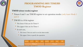 PROGRAMMING 8051 TIMERS
TMOD Register
9
TMOD (timer mode) register
• Timers 0 and 1 use TMOD register to set operation modes (only learn Mode 1
and 2)
• TMOD is a 8-bit register
• The lower 4 bits are for Timer 0
• The upper 4 bits are for Timer 1
• In each case,
• The lower 2 bits are used to set the timer mode
• The upper 2 bits to specify the operation
GATE C/T M1 M0
Timer1
GATE C/T M1 M0
Timer0
7/22/2024
Microcontroller BEC405A-VEENA S K
 