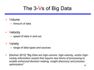 The 3-Vs of Big Data
• Volume
– Amount of data
• Velocity
– speed of data in and out
• Variety
– range of data types and sources
• [Gartner 2012] "Big Data are high-volume, high-velocity, and/or high-
variety information assets that require new forms of processing to
enable enhanced decision making, insight discovery and process
optimization" 10
 