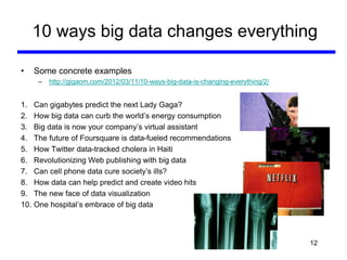 10 ways big data changes everything
• Some concrete examples
– http://gigaom.com/2012/03/11/10-ways-big-data-is-changing-everything/2/
1. Can gigabytes predict the next Lady Gaga?
2. How big data can curb the world’s energy consumption
3. Big data is now your company’s virtual assistant
4. The future of Foursquare is data-fueled recommendations
5. How Twitter data-tracked cholera in Haiti
6. Revolutionizing Web publishing with big data
7. Can cell phone data cure society’s ills?
8. How data can help predict and create video hits
9. The new face of data visualization
10. One hospital’s embrace of big data
12
 