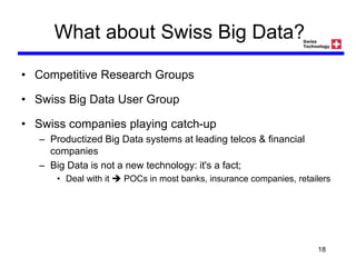 What about Swiss Big Data?
• Competitive Research Groups
• Swiss Big Data User Group
• Swiss companies playing catch-up
– Productized Big Data systems at leading telcos & financial
companies
– Big Data is not a new technology: it's a fact;
• Deal with it  POCs in most banks, insurance companies, retailers
18
 