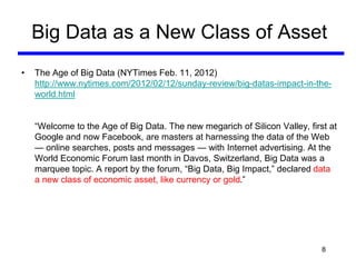 Big Data as a New Class of Asset
• The Age of Big Data (NYTimes Feb. 11, 2012)
http://www.nytimes.com/2012/02/12/sunday-review/big-datas-impact-in-the-
world.html
“Welcome to the Age of Big Data. The new megarich of Silicon Valley, first at
Google and now Facebook, are masters at harnessing the data of the Web
— online searches, posts and messages — with Internet advertising. At the
World Economic Forum last month in Davos, Switzerland, Big Data was a
marquee topic. A report by the forum, “Big Data, Big Impact,” declared data
a new class of economic asset, like currency or gold.”
8
 