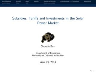 Introduction Model Data Results Counterfactuals Conclusions & Extensions Appendix
Subsidies, Tariﬀs and Investments in the Solar
Power Market
Chrystie Burr
Department of Economics
University of Colorado at Boulder
April 26, 2014
1 / 33
 