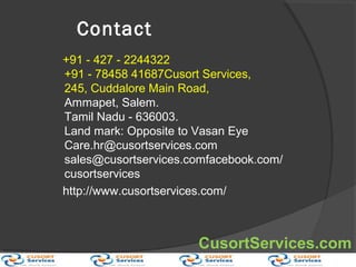 Contact
+91 - 427 - 2244322
+91 - 78458 41687Cusort Services,
245, Cuddalore Main Road,
Ammapet, Salem.
Tamil Nadu - 636003.
Land mark: Opposite to Vasan Eye
Care.hr@cusortservices.com
sales@cusortservices.comfacebook.com/
cusortservices
http://www.cusortservices.com/
CusortServices.com
 