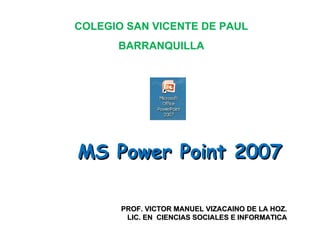 MS Power Point 2007 PROF. VICTOR MANUEL VIZACAINO DE LA HOZ. LIC. EN  CIENCIAS SOCIALES E INFORMATICA COLEGIO SAN VICENTE DE PAUL BARRANQUILLA 