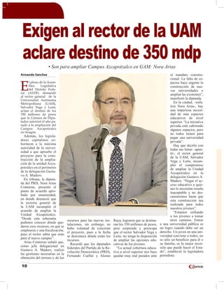 10
Armando Sánchez
E
l pleno de la Asam-
blea Legislativa
del Distrito Fede-
ral (ALDF) demandó
al rector general de la
Universidad Autónoma
Metropolitana (UAM),
Salvador Vega y León,
aclare el destino de los
350 millones de pesos
que la Cámara de Dipu-
tados autorizó el año pa-
sado a la ampliación del
Campus Azcapotzalco
en Aragón.
Además, los legisla-
dores capitalinos ex-
hortaron a la máxima
autoridad de la univer-
sidad a que apruebe el
proyecto para la cons-
trucción de la amplia-
ción de la unidad Azca-
potzalco en el perímetro
de la delegación Gusta-
vo A. Madero.
En tribuna, la diputa-
da del PRD, Nora Arias
Contreras, presentó el
punto de acuerdo apro-
bado por unanimidad,
en donde denunció que
la rectoría general de
la UAM incumplió el
acuerdo de ampliar la
Unidad Azcapotzalco.
“Desde esta soberanía
pedimos conocer dónde que-
daron esos recursos, en qué se
emplearon y una fiscalización,
pues el rector sabía que eran
para el nuevo campus”.
Arias Contreras señaló que,
como jefa delegacional en
Gustavo A. Madero, realizó
las gestiones necesarias en la
obtención del terreno y de los
recursos para las nuevas ins-
talaciones, sin embargo, no
hubo voluntad de concretar
el proyecto, pues a la fecha
se desconoce dónde están los
recursos.
Recordó que los diputados
federales del Partido de la Re-
volución Democrática (PRD),
Fernando Cuéllar y Alonso
Raya, lograron que se destina-
ran los 350 millones de pesos,
pero sorprende y preocupa
que el rector Salvador Vega y
León, no tenga la disposición
de ampliar las opciones edu-
cativas de los jóvenes.
“La actual cobertura educa-
tiva a nivel superior nos hace
quedar muy mal parados ante
el mandato constitu-
cional. La falta de es-
pacios hace urgente la
construcción de nue-
vas universidades o
ampliar las existentes”,
manifestó la diputada.
En la ciudad, –enfa-
tizó Nora Arias-, hay
una imperiosa necesi-
dad de más espacios
educativos de nivel
superior. “La iniciativa
privada está cubriendo
algunos espacios, pero
no todos tienen para
pagar una universidad
privada”.
Hay que decirlo con
todas sus letras –apun-
tó-, el rector general
de la UAM, Salvador
Vega y León, incum-
plió el compromiso
de ampliar la Unidad
Azcapotzalco en la
delegación Gustavo A.
Madero. “Negar el ac-
ceso educativo a quie-
nes lo necesitan resulta
inaceptable y no des-
cansaremos hasta que
esta construcción sea
realizada para todos
nuestros jóvenes”.
“Estamos orillando
a los jóvenes a tomar
otros caminos. Entrar
a una universidad pública es
un logro cuando debe ser un
derecho. Un joven en una uni-
versidad conviene a todos, no
es sólo un beneficio para él o
su familia, es la mejor inver-
sión que puede hacer el Esta-
do”, estableció la legisladora
perredista.
Exigen al rector de la UAM
aclare destino de 350 mdp• Son para ampliar Campus Azcapotzalco en GAM: Nora Arias
 