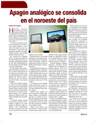 12
Redacción Cuspide
H
ermosillo, Sonora.-En
esta frontera de Sonora
elapagónanalógico-que
en realidad fue el tercero- regis-
trado el 29 de octubre pasado no
generó ningún contratiempo en
la comunidad, pues esa medida
inició en la región desde diciem-
bre de 2009.
Y es que en el límite con Ari-
zona y California, en los televi-
sores locales también se ven al
menos 10 canales de esos veci-
nos estados, lo que derivó que
el apagón registrado en Estados
Unidos seis años atrás también
afectara al lado mexicano.
De acuerdo con residentes
locales, esa primera suspensión
dio más tiempo para que en la
localidad se prepararan, además
de que hubo disponibilidad de
los convertidores de señal digital
con mayor anticipación.
En esta región, según el tipo y
altura de la antena, se pueden ver
tres o cuatro canales televisivos
de Yuma, de las grandes cade-
nas estadunidenses; otros cuatro
religiosos de Arizona, y de Ca-
lifornia, dos más de Calexico,
dos de El Centro y uno más de
Calipatria.
Todas esas emisiones dejaron
de circular en forma analógica
por el espacio de la región en di-
ferentes fechas a partir de 2009,
pues en territorio estadunidense
fue anterior el cambio, así que
desde entonces los residentes
fronterizos debieron tomar me-
didas anticipadas para seguirlos
viendo.
El segundo apagón ocurrió
en esta zona en marzo de 2015,
cuando se aplicó en la vecina
ciudad de Mexicali, Baja Ca-
lifornia, cuyas transmisiones
televisivas son parte de la vida
local, al carecerse de estaciones
emisoras en esta ciudad.
Mientras tanto en esta ciudad
fronteriza no se ha generado nin-
gún desecho masivo de aparatos
viejos de televisión, comentó el
subdirector de Obras y Servicios
Públicos Municipales, Luis Ren-
dón Flores.
Desde siempre funcionaron en
la localidad antenas repetidoras
de señales televisivas de Sonora
y Baja California por lo que en
el tercer apagón fueron sustitui-
das en forma paulatina por digi-
tales durante este año, hasta que
la última de ellas cesó el 29 de
octubre.
“Al basurero no han llegado
muchas televisiones viejas. No
hemos visto que la gente las tire.
Creo que la gente las sigue usan-
do”, expuso.
Rendón Flores detalló que
ante el cambio de señal de ana-
lógica a digital, la comunidad lo
que hace es comprar un deco-
dificador porque es más barato,
de entre 300 y 600 pesos, contra
una televisión nueva, la cual la
más chica cuesta unos 100 dóla-
res en Estados Unidos.
“Ahora, si nos vamos a una
televisión de 7, 8 mil pesos, pues
la gente mejor compra el deco-
dificador”, dijo, porque también
pueden ser adquiridos en pues-
tos de segunda mano, los cuales
se surten de mercancía proce-
dente deArizona y California.
También bastantes residentes
fronterizos recibieron decodi-
ficadores que les regalaron sus
parientes quienes viven en la
Unión Americana, para que pu-
dieran seguir viendo los canales
americanos cuando se hizo el
apagón al otro lado, desde 2009.
El conductor de una ambulan-
cia en el Sector Salud local, San-
tiago Ramírez, mencionó que su
hermano quien vive en Yuma,
Arizona, recibió en ese tiempo
dos aparatos para modificar la
señal de televisión, como en to-
dos los hogares.
“Me dio uno desde esos años
y podíamos seguir viendo la te-
levisión del otro lado. Porque la
gente que no tenía el aparato ya
no pudo verlos”, explicó.
Por ello, la comunidad fronte-
riza estaba preparada con antici-
pación ante el apagón analógico
en esta frontera y desde el 29 de
octubre pasado no se han regis-
trado quejas en los medios escri-
tos, electrónicos, redes sociales
ni en otras plataformas.
Desde principios de ese mes,
el ayuntamiento local informó
que colaboraba con el Instituto
Federal de Telecomunicaciones
(IFT) para que los televidentes
no fueran afectados por la cance-
lación de las señales.
En un comunicado, precisó
que se brindó a la comunidad
la información relacionada a
este proceso de transición a la
televisión digital, para que los
residentes se prepararan y sigan
disfrutando de la programación
sin problemas.
El IFT determinó el 29 de oc-
tubre pasado el cese definitivo
de las transmisiones analógicas
de estaciones de televisión ra-
diodifundida en las ciudades
de Torreón, Coahuila; Gómez
Palacio, Durango; San Luis Río
Colorado, Sonora y Cuernavaca,
Morelos. Aclaró que las perso-
nas que tienen servicio de televi-
sión de paga, satelital o de cable,
la transición a señal digital no les
afecta y podrán seguir disfrutan-
do la señal de televisión como
siempre.
Por otra parte, en esta ciudad
fronteriza unas mil 300 familias
no acudieron por el televisor di-
gital que entregaron las autorida-
des federales, pero se descono-
cen los motivos.
La directora de Desarrollo So-
cial Municipal, Artemiza Ruiz
Luna, indicó que la federación
programó la entrega de 10 mil
300 televisiones en este muni-
cipio, pero sólo se repartieron
alrededor de nueve mil.
De acuerdo con las convoca-
torias, en los meses anteriores
se realizaron varias jornadas de
entrega de televisores digitales
en las instalaciones del gimnasio
municipal, mediante la coordi-
nación de autoridades de los tres
niveles de gobierno.
Apagón analógico se consolida
en el noroeste del país
 