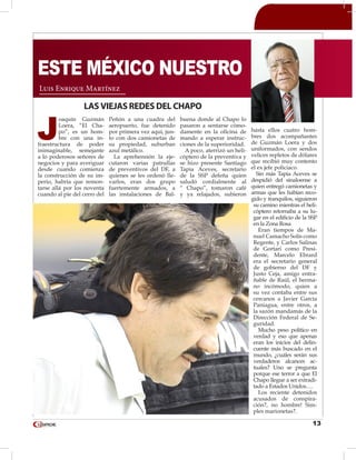 13
J
oaquín Guzmán
Loera, “El Cha-
po”, es un hom-
bre con una in-
fraestructura de poder
inimaginable, semejante
a lo poderosos señores de
negocios y para averiguar
desde cuando comienza
la construcción de su im-
perio, habría que remon-
tarse allá por los noventa
cuando al pie del cerro del
Peñón a una cuadra del
aeropuerto, fue detenido
por primera vez aquí, jun-
to con dos camionetas de
su propiedad, suburban
azul metálico.
La aprehensión la eje-
cutaron varias patrullas
de preventivos del DF, a
quienes se les ordenó lle-
varlos, eran dos grupo
fuertemente armados, a
las instalaciones de Bal-
buena donde al Chapo lo
pasaron a sentarse cómo-
damente en la oficina de
mando a esperar instruc-
ciones de la superioridad.
A poco, aterrizó un heli-
cóptero de la preventiva y
se hizo presente Santiago
Tapia Aceves, secretario
de la SSP defeña quien
saludó cordialmente al
“ Chapo”, tomaron café
y ya relajados, subieron
hasta ellos cuatro hom-
bres dos acompañantes
de Guzmán Loera y dos
uniformados, con sendos
velices repletos de dólares
que recibió muy contento
el ex jefe policiaco.
Sin más Tapia Aceves se
despidió del sinaloense a
quien entregó camionetas y
armas que les habían reco-
gido y tranquilos, siguieron
su camino mientras el heli-
cóptero retornaba a su lu-
gar en el edificio de la SSP
en la Zona Rosa
Eran tiempos de Ma-
nuel Camacho Solís como
Regente, y Carlos Salinas
de Gortari como Presi-
dente, Marcelo Ebrard
era el secretario general
de gobierno del DF y
Justo Ceja, amigo entra-
ñable de Raúl, el herma-
no incómodo, quien a
su vez contaba entre sus
cercanos a Javier García
Paniagua, entre otros, a
la sazón mandamás de la
Dirección Federal de Se-
guridad.
Mucho peso político en
verdad y eso que apenas
eran los inicios del delin-
cuente más buscado en el
mundo, ¿cuáles serán sus
verdaderos alcances ac-
tuales? Uno se pregunta
porque ese terror a que El
Chapo llegue a ser extradi-
tado a Estados Unidos….
Los reciente detenidos
acusados de conspira-
ción?, no hombre! Sim-
ples marionetas?.
Luis Enrique Martínez
ESTE MÉXICO NUESTRO
LAS VIEJAS REDES DEL CHAPO
 