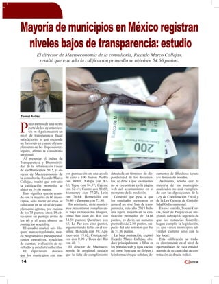 14
Tomas Avilés
P
oco menos de una sexta
parte de los ayuntamien-
tos en el país muestra un
nivel de transparencia fiscal
satisfactorio, lo que enciende
un foco rojo en cuanto al cum-
plimiento de las disposiciones
legales, afirmó la consultoría
aregional.
Al presentar el Índice de
Transparencia y Disponibili-
dad de la Información Fiscal
de los Municipios 2015, el di-
rector de Macroeconomía de
la consultoría, Ricardo Marco
Callejas, resaltó que este año
la calificación promedio se
ubicó en 54.66 puntos.
Esto significa que de acuer-
do con la muestra de 60 muni-
cipios, sólo nueve de ellos se
colocaron en un nivel de cum-
plimiento óptimo, por encima
de los 75 puntos; otros 19 ob-
tuvieron un puntaje arriba de
los 60 y el resto obtuvo un
puntaje no aceptable.
El estudio analizó seis blo-
ques: marco regulatorio, mar-
co programático presupuestal,
costos operativos, rendición
de cuentas, evaluación de re-
sultados y estadísticas fiscales.
El especialista destacó
que los municipios con ma-
yor puntuación en una escala
de cero a 100 fueron Puebla
con 99.60; Xalapa con 87-
63; Tepic con 84.57; Cajeme
con 82.15; Centro con 81.60;
Monterrey con 77.23; León
con 76.84; Hermosillo con
76.40 y Zapopan con 75.80.
En contraste, siete munici-
pios presentaron cumplimien-
to bajo en todos los bloques,
como San Juan del Río con
34.38 puntos; Querétaro con
63; La Paz con cero puntos,
argumentando fallas en el sis-
tema; Tlaxcala con 39; Api-
zaco con 19.62, Coatzacoal-
cos con 0.90 y Boca del Río
con 40.13.
El director de Macroeco-
nomía de aregional destacó
que la falta de cumplimiento
detectada en términos de dis-
ponibilidad de los documen-
tos, se debe a que los mismos
no se encuentran en la página
web del ayuntamìento en el
momento de la medición.
Comentó que pese a que
los resultados mostraron en
general un nivel bajo de trans-
parencia, este año 2015 hubo
una ligera mejoría en la cali-
ficación promedio de 54.66
puntos, es decir, un aumento
promedio de 2.86 puntos, res-
pecto del año anterior que fue
de 51.80 puntos.
La baja puntuación, explicó
Ricardo Marco Callejas, obe-
dece principalmente a fallas en
los portales web y ligas vacías;
así como ligas que no dirigen a
la información que señalan; do-
cumentos de dificultosa lectura
y/o demasiado pesados.
Asimismo, señaló que la
mayoría de los municipios
analizados no está cumplien-
do con las diposiciones de la
Ley de Coordinación Fiscal y
de la Ley General de Contabi-
lidad Gubernamental.
En ese sentido, Noemí Gar-
cía, líder de Proyecto de are-
gional, subrayó la urgencia de
que las instancias federales
hagan cumplir la legislación,
ya que varios municipios ad-
vierten cumplir sólo con la
ley local.
Esta calificación se tradu-
ce directamente en el nivel de
oportunidades de cada entidad,
además de su capacidad de con-
tratación de deuda, indicó.
Mayoría de municipios en México registran
niveles bajos de transparencia: estudio
El director de Macroeconomía de la consultoría, Ricardo Marco Callejas,
resaltó que este año la calificación promedio se ubicó en 54.66 puntos.
 