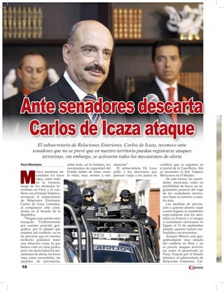 18
Paco Montaño
M
éxico mantiene en-
cendidos los focos
rojos, sobre todo
en la frontera,
luego de los atentados te-
rroristas en París y el con-
flicto con el Estado Islámico,
reconoció el subsecretario
de Relaciones Exteriores,
Carlos de Icaza González,
al comparecer ante comi-
siones en el Senado de la
República.
“Ningún país puede estar
tranquilo. Evidentemente
por nuestra posición geo-
gráfica, por lo alejado que
estamos del conflicto, no es
de preverse que en nuestro
territorio podamos tener
una situación como la que
hemos visto en otras partes,
pero, sin duda todos los me-
canismos de alerta, los focos
rojos están encendidos, las
medidas de prevención,
sobre todo, en la frontera, los
mecanismos de seguridad del
Estado deben de estar, como
lo están, muy atentos a esta
situación”.
El subsecretario De Icaza
pidió a los mexicanos que
piensan viajar a los países en
conflicto que se registren en
el portal de la Cancillería. Ahí
se encuentra el link Viajeros
Mexicanos en el Mundo.
De esta forma, las autori-
dades mexicanas están en
posibilidad de hacer un se-
guimiento puntual del viaje
de los ciudadanos mexica-
nos hasta su retorno a nues-
tro país.
Las medidas de preven-
ción a quienes deseen viajar
a estos lugares se mantienen
especialmente tras los aten-
tados en Francia y el ataque
a ciudadanos mexicanos en
Egipto el 13 de septiembre
pasado, quienes fueron con-
fundidos con terroristas.
Aunque México está geo-
gráficamente muy alejado
del conflicto en Siria y no
se prevén ataques terroris-
tas como el perpetrado en
París, Francia por el Estado
Islámico, el subsecretario de
Relaciones Exteriores, Car-
Ante senadores descarta
Carlos de Icaza ataque
El subsecretario de Relaciones Exteriores, Carlos de Icaza, reconoce ante
senadores que no se prevé que en nuestro territorio puedan registrarse ataques
terroristas, sin embargo, se activaron todos los mecanismos de alerta
 