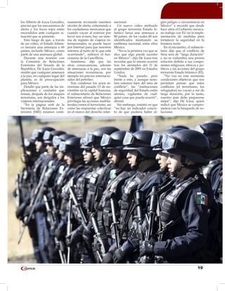 19
los Alberto de Icaza González,
precisó que los mecanismos de
alerta y los focos rojos están
encendidos ante cualquier si-
tuación que se presente.
Esto luego de que, a través
de un video, el Estado Islámi-
co lanzara una amenaza a 60
países, incluido México, como
parte de una amenaza global.
Durante una reunión con
la Comisión de Relaciones
Exteriores del Senado de la
República, De Icaza González
resaltó que cualquier amenaza
a la paz, en cualquier lugar del
planeta, es de preocupación
para México.
Detalló que parte de las im-
plicaciones y cuidados que
toman, después de los ataques
terroristas, son dirigidos a los
viajeros internacionales.
“En la página web de la
Secretaría de Relaciones Ex-
teriores (SRE) estamos conti-
nuamente revisando nuestros
niveles de alerta, exhortando a
los ciudadanos mexicanos que
cuando vayan al exterior por
favor nos avisen; hay un siste-
ma de registro de viajeros in-
ternacionales, se puede hacer
por Internet para que nosotros
estemos al tanto de lo que está
ocurriendo”, subrayó el fun-
cionario de la Cancillería.
Asimismo, dijo que las
otras consecuencias, además
de amenazas a la paz, son las
situaciones económicas, por
ejemplo los precios internacio-
nales del petróleo.
Tras condenar los actos te-
rroristas del pasado 13 de no-
viembre en la capital francesa,
el subsecretario de Relaciones
Exteriores afirmó que México
privilegia las acciones multila-
terales contra el terrorismo, así
como las respuestas colectivas
en el marco del derecho inter-
nacional.
Un nuevo vídeo atribuido
al grupo terrorista Estado Is-
lámico lanza una amenaza a
80 países, de los cuales 60 son
identificados mostrando su
emblema nacional, entre ellos
México.
“No es la primera vez que se
dice que algo puede suceder
en México”, dijo De Icaza tras
recordar que lo mismo ocurrió
tras los atentados del 11 de
septiembre de 2001 en Estados
Unidos.
“Nada ha pasado, pero
frente a esto, y aunque noso-
tros estemos lejos del área de
conflicto”, las “instituciones
de seguridad del Estado están
atentas, vigilantes de cual-
quier cosa que pueda ocurrir”,
afirmó.
Sin embargo, insistió en que
“no hay un indicador concre-
to de que pudiera haber al-
gún peligro o circunstancia en
México” y recordó que desde
hace años el Gobierno mexica-
no trabaja con EU en la imple-
mentación de medidas para
fortalecer la seguridad en la
frontera norte.
En el encuentro, el subsecre-
tario dijo que el conflicto de
Siria será de “larga duración”
y no se vislumbra una pronta
solución debido a sus compo-
nentes religiosos, étnicos y po-
líticos y las acciones del grupo
terrorista Estado Islámico (EI).
“No veo en este momento
condiciones objetivas que nos
permitan pensar que estos
conflictos (el terrorismo, los
refugiados) no vayan a ser de
larga duración, por lo tanto,
nuestro país debe prepararse
mejor”, dijo De Icaza, quien
indicó que México se compro-
meterá con la búsqueda de so-
luciones
 