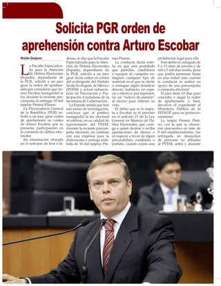 22
Waldo Quijano
L
a Fiscalía Especializa-
da para la Atención
de Delitos Electorales
(Fepade), dependiente de
la PGR, solicitó a un juez
girar la orden de aprehen-
sión por considerar que Ar-
turo Escobar transgredió la
ley durante la reciente pre-
campaña al entregar 10 mil
tarjetas Premia Platino.
La Procuraduría General
de la República (PGR) so-
licitó a un juez girar orden
de aprehensión en contra
de Arturo Escobar, por su
presunta participación en
la comisión de delitos elec-
torales.
En información ofrecida
en el noticiero de José Cár-
denas, se dijo que la Fiscalía
Especializada para la Aten-
ción de Delitos Electorales
(Fepade), dependiente de
la PGR, solicitó a un juez
girar dicha orden en contra
del exdirigente del Partido
Verde Ecologista de México
(PVEM) y actual subsecre-
tario de Prevención y Par-
ticipación Ciudadana de la
Secretaría de Gobernación.
La Fepade señala que tras
seis meses de investigación,
concluyó que el político
transgredió la ley electoral
al celebrar, en su calidad de
representante del PVEM,
durante la reciente precam-
paña electoral, un contrato
con una empresa para la
elaboración y entrega inde-
bida de 10 mil tarjetas Pre-
mia Platino.
La conducta ilícita estri-
ba en que está prohibido
que partidos, candidatos
o equipos de campaña en-
treguen cualquier tipo de
material en el que se oferte
o entregue algún beneficio
directo, indirecto, en espe-
cie o efectivo, por represen-
tar un “indicio de presión”
al elector para obtener su
voto.
El delito que se le impu-
ta a Escobar es el previsto
en el artículo 15 de la Ley
General en Materia de De-
litos Electorales, que casti-
ga a quien destine o reciba
aportaciones de dinero o
en especie a favor de algún
precandidato, candidato o
partido, cuando exista una
prohibición legal para ello.
Este delito es castigado de
5 a 15 años de prisión y de
mil a 5 mil días multa, pena
que podrá aumentar hasta
en una mitad más cuando
la conducta se realice en
apoyo de una precampaña
o campaña electoral.
El juez tiene 10 días para
conceder o negar la orden
de aprehensión, o bien,
devolver el expediente al
Ministerio Público de la
FEPADE para su perfeccio-
namiento.
La tarjeta Premia Plati-
no, con la que se ofrecie-
ron descuentos en más de
8 mil establecimientos, fue
entregada en domicilios
de personas no afiliadas
al PVEM, antes y durante
Solicita PGR orden de
aprehensión contra Arturo Escobar
 