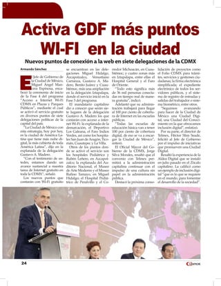 24
Armando Sánchez
E
l Jefe de Gobierno de
la Ciudad de México,
Miguel Ángel Man-
cera Espinosa, enca-
bezó la ceremonia de inicio
de la Fase 4 del programa
“Acceso a Internet Wi-Fi
CDMX en Plazas y Parques
Públicos”, mediante el cual
se activó el servicio gratuito
en diversos puntos de siete
delegaciones políticas de la
capital del país.
“La Ciudad de México con
esta estrategia, hoy por hoy,
es la ciudad de América La-
tina que tiene más nube di-
gital, la más cubierta de toda
América Latina”, dijo en la
explanada de la delegación
Gustavo A. Madero.
“Con el testimonio de us-
tedes, estamos dando un
avance sustancial a nuestra
tarea de Internet gratuito en
toda la CDMX”, señaló.
Los nuevos puntos que
contarán con Wi-Fi gratuito
se encuentran en las dele-
gaciones Miguel Hidalgo,
Azcapotzalco, Venustiano
Carranza, Gustavo A. Ma-
dero, Benito Juárez y Cuau-
htémoc, más una ampliación
en la delegación Iztapalapa,
donde el servicio inició en la
Fase 3 del programa.
El mandatario capitalino
dio a conocer que serán sie-
te lugares de la delegación
Gustavo A. Madero los que
contarán con acceso a inter-
net Wi-Fi: la explanada de la
demarcación, el Deportivo
Los Galeana, el Faro Indios
Verdes, así como los hospita-
les San Juan deAragón, Tico-
mán, Cuautepec y La Villa.
Otros de los puntos don-
de se activó el servicio son
los hospitales Pediátrico y
Rubén Leñero, en Azcapot-
zalco; la explanada del Au-
ditorio Nacional, el Museo
de Arte Moderno y el Museo
Rufino Tamayo, en Miguel
Hidalgo; el Hospital Pediá-
trico de Peralvillo y el Co-
rredor Michoacán, en Cuau-
htémoc; y cuatro zonas más
en Iztapalapa, entre ellas el
Hospital General y el Faro
de Oriente.
“Todo esto significa más
de 36 mil personas conecta-
das en tiempo real de mane-
ra gratuita”, indicó.
Adelantó que su adminis-
tración trabajará para llegar
al 100 por ciento de cobertu-
ra de Internet en las escuelas
públicas.
“Todas las escuelas de
educación básica van a tener
100 por ciento de cobertura
digital, de eso se va a encar-
gar la Ciudad de México”,
reiteró.
El Oficial Mayor del Go-
bierno de la CDMX, Jorge
Silva Morales, resaltó que el
convenio con Telmex per-
mitirá a la administración
capitalina continuar con el
impulso de una cultura sin
papel en la administración
pública.
Destacó la próxima conso-
lidación de proyectos como
el Folio CDMX para trámi-
tes, servicios y gestiones ciu-
dadanas; la firma electrónica
simplificada; el expediente
electrónico de todos los ser-
vidores públicos, y el siste-
ma de registro de entradas y
salidas del trabajador o siste-
ma biométrico, entre otros.
“Seguimos avanzando
para hacer de la Ciudad de
México una Ciudad Digi-
tal, una Ciudad del Conoci-
miento en la que ofrezcamos
inclusión digital”, enfatizó.
Por su parte, el director de
Telmex, Héctor Slim Seade,
felicitó al Jefe de Gobierno
por el impulso de iniciativas
que promueven una Ciudad
Digital.
Resaltó la experiencia de la
Aldea Digital que se instaló
en julio pasado en el Zócalo
capitalino. La calificó como
unejemplodeinclusióndigi-
tal “que es lo que se requiere
en el mundo, para fomentar
el desarrollo de la sociedad”.
Activa GDF más puntos
WI-FI en la ciudadNuevos puntos de conexión a la web en siete delegaciones de la CDMX
 