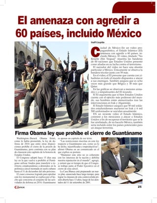 25
Staff Cúspide
C
iudad de México.-En un video pro-
pagandístico, el Estado Islámico (EI)
amenaza con agredir a 60 países, in-
cluido México. El video, titulado “No
Respite (Sin Tregua)” muestra las banderas
de 60 naciones que Estados Unidos presentó
como aliadas en su lucha contra el terrorismo.
El narrador del video no hace una alusión
particular a México. Únicamente se observa la
bandera tricolor junto con 59 más.
En el video, el EI presume que cuenta con yi-
hadistas en todo el mundo dispuestos a atacar
a sus enemigos. También asegura que es ocho
veces más grande que Bélgica y 30 más que
Qatar.
En las gráficas se observan a menores arma-
dos y a simpatizantes del EI rezando.
El EI argumenta que si bien Estados Unidos
cuenta con el ejército más poderoso del mun-
do, sus hombres están atemorizados tras las
intervenciones en Irak y Afganistán.
El Estado Islámico asegura que 50 mil solda-
dos estadunidenses murieron en Irak y 6 mil
500 uniformados se suicidan anualmente.
EN un reciente video el Estado Islámico,
conminó a los mexicanos a atacar a Estados
Unidos a fin de recuperar el territorio que se le
fue arrebatado, de no hacerlo México, también
seria incluído entre los países potenciales para
un ataque terrorista.
EI amenaza con agredir a
60 países, incluido México
Washington.-Barack Obama firmó,
como lo había prometido, la ley de de-
fensa de 2016 que entre otras disposi-
ciones prohíbe el cierre de la prisión de
Guantánamo, pero continúa con su plan
de clausurar este capítulo de la historia de
Estados Unidos.
El Congreso adoptó hace 15 días una
ley en la que vuelve a prohibir al Pentá-
gono utilizar fondos para transferir a te-
rritorio estadounidense a detenidos en la
polémica cárcel montada en suelo cubano
hasta el 31 de diciembre del año próximo.
El cuasi consenso logrado para aprobar
esta ley monumental se explica por el he-
cho que concierne al conjunto de las acti-
vidades de defensa en 2016. Guantánamo
es apenas un capítulo de ese texto.
“Las restricciones inscritas en esta ley
respecto a Guantánamo son, como ya lo
he dicho, injustificadas e improductivas”,
afirmó Obama en un comunicado en el
que explica su postura.
“Mantener este sitio no es coherente
con los intereses de la nación y debilita
nuestra reputación en el mundo”, agregó,
y estimó que es tiempo de que el Congre-
so trabaje junto al Poder Ejecutivo en el
cierre de esta cárcel.
La Casa Blanca está preparando un nue-
vo plan -anunciado hace largo tiempo- para
lograr la clausura de esta controvertida pri-
sión abierta hace 13 años, luego de los aten-
tados del 11 de setiembre de 2001.
Firma Obama ley que prohíbe el cierre de Guantánamo
 