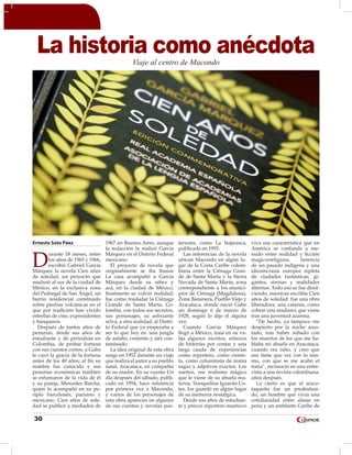 30
Ernesto Soto Páez
D
urante 18 meses, entre
los años de 1965 y 1966,
escribió Gabriel García
Márquez la novela Cien años
de soledad, un proyecto que
maduró al sur de la ciudad de
México, en la exclusiva zona
del Pedregal de San Ángel, un
barrio residencial construido
sobre piedras volcánicas en el
que por tradición han vivido
estrellas de cine, expresidentes
y banqueros.
Después de tantos años de
penurias, desde sus años de
estudiante y de periodista en
Colombia, de probar fortuna
con sus cuentos cortos, a Gabo
le cayó la gracia de la fortuna
antes de los 40 años; al fin su
nombre fue conocido y sus
penurias económicas también
se esfumaron de la vida de él
y su pareja, Mercedes Barcha,
quien lo acompañó en su pe-
riplo barcelonés, parisino y
mexicano. Cien años de sole-
dad se publicó a mediados de
1967 en Buenos Aires, aunque
la redacción la realizó García
Márquez en el Distrito Federal
mexicano.
El proyecto de novela que
originalmente se iba llamar
La casa acompañó a García
Márquez desde su niñez y
acá, en la ciudad de México,
finalmente se volvió realidad;
fue como trasladar la Ciénaga
Grande de Santa Marta, Co-
lombia, con todos sus secretos,
sus personajes, su asfixiante
selva, a otra realidad, al Distri-
to Federal que ya empezaba a
ser lo que hoy es: una jungla
de asfalto, cemento y aire con-
taminado.
La idea original de esta obra
surge en 1952 durante un viaje
que realiza el autor a su pueblo
natal, Aracataca, en compañía
de su madre. En su cuento Un
día después del sábado, publi-
cado en 1954, hace referencia
por primera vez a Macondo,
y varios de los personajes de
esta obra aparecen en algunos
de sus cuentos y novelas pos-
teriores, como La hojarasca,
publicada en 1955.
Las referencias de la novela
ubican Macondo en algún lu-
gar de la Costa Caribe colom-
biana entre la Ciénaga Gran-
de de Santa Marta y la Sierra
Nevada de Santa Marta, zona
correspondiente a los munici-
pios de Ciénaga (Magdalena),
Zona Bananera, Pueblo Viejo y
Aracataca, donde nació Gabo
un domingo 6 de marzo de
1928, según lo dijo él alguna
vez.
Cuando García Márquez
llegó a México, traía en su va-
lija algunos escritos, esbozos
de historias por contar y una
larga cauda de experiencias
como reportero, como cronis-
ta, como columnista de ironía
sagaz y adjetivos exactos. Los
sueños, ese realismo mágico
que le viene de su abuela ma-
terna, Tranquilina Iguarán Co-
tes, los guardó en algún lugar
de su memoria nostálgica.
Desde sus años de estudian-
te y precoz reportero mantuvo
viva esa característica que en
América se confunde a me-
nudo entre realidad y ficción
magicorreligiosa, herencia
de un pasado indígena y una
idiosincrasia europea repleta
de ciudades fantásticas, gi-
gantes, sirenas y realidades
alternas. Todo eso se fue disol-
viendo, mientras escribía Cien
años de soledad: fue una obra
liberadora, una catarsis, como
cobrar una madurez que viene
tras una juventud azarosa.
“De hecho, ya tampoco me
despierto por la noche asus-
tado, tras haber soñado con
los muertos de los que me ha-
blaba mi abuela en Aracataca,
cuando era niño, y creo que
eso tiene que ver con lo mis-
mo, con que se me acabó el
tema”, reconoció en una entre-
vista a una revista colombiana,
años después.
Lo cierto es que el araca-
taqueño fue un predestina-
do, un hombre que vivía una
cotidianidad entre almas en
pena y un ambiente Caribe de
La historia como anécdotaViaje al centro de Macondo
 
