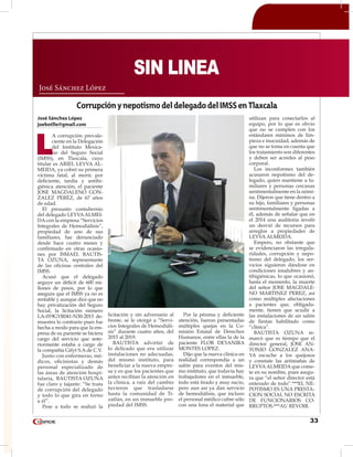 33
José Sánchez López
joebotlle@gmail.com
L
A corrupción prevale-
ciente en la Delegación
del Instituto Mexica-
no del Seguro Social
(IMSS), en Tlaxcala, cuyo
titular es ARIEL LEYVA AL-
MEIDA, ya cobró su primera
víctima fatal, al morir, por
deficiente, tardía y antihi-
giénica atención, el paciente
JOSE MAGDALENO GON-
ZALEZ PEREZ, de 67 años
de edad.
El presunto contubernio
del delegado LEYVAALMEI-
DA con la empresa “Servicios
Integrales de Hemodiálisis”,
propiedad de uno de sus
familiares, fue denunciado
desde hace cuatro meses y
confirmado en otras ocasio-
nes por ISMAEL BAUTIS-
TA OZUNA, representante
de las oficinas centrales del
IMSS.
Acusó que el delegado
arguye un déficit de 600 mi-
llones de pesos, por lo que
asegura que el IMSS ya no es
rentable y aunque dice que no
hay privatización del Seguro
Social, la licitación número
LA-019GYR041-N30-2015 de-
muestra lo contrario pues fue
hecha a modo para que la em-
presa de su pariente se hiciera
cargo del servicio que ante-
riormente estaba a cargo de
la compañía Gifyt S.A de C.V.
Junto con enfermeras, mé-
dicos, oficinistas y demás
personal especializado de
las áreas de atención hospi-
talaria, BAUTISTA OZUNA
fue claro y tajante: “Se trata
de corrupción del delegado
y todo lo que gira en torno
a él”.
Pese a todo se realizó la
licitación y sin adversario al
frente, se le otorgó a “Servi-
cios Integrales de Hemodiáli-
sis” durante cuatro años, del
2015 al 2019.
BAUTISTA advirtió de
lo delicado que era utilizar
instalaciones no adecuadas,
del mismo instituto, para
beneficiar a la nueva empre-
sa y es que los pacientes que
antes recibían la atención en
la clínica, a raíz del cambio
tuvieron que trasladarse
hasta la comunidad de Ti-
zatlán, en un inmueble pro-
piedad del IMSS.
Por la pésima y deficiente
atención, fueron presentadas
múltiples quejas en la Co-
misión Estatal de Derechos
Humanos, entre ellas la de la
paciente FLOR DEYANIRA
MONTES LOPEZ.
Dijo que la nueva clínica en
realidad correspondía a un
salón para eventos del mis-
mo instituto, que todavía hay
trabajadores en el inmueble,
todo está tirado y muy sucio,
pero aun así ya dan servicio
de hemodiálisis, que incluso
el personal médico cubre sólo
con una lona el material que
utilizan para conectarlos al
equipo, por lo que es obvio
que no se cumplen con los
estándares mínimos de lim-
pieza e inocuidad, además de
que no se toma en cuenta que
los tratamiento son diferentes
y deben ser acordes al peso
corporal.
Los inconformes también
acusaron nepotismo del de-
legado, quien mantiene a fa-
miliares y personas cercanas
sentimentalmente en la nómi-
na. Dijeron que tiene dentro a
su hijo, familiares y personas
sentimentalmente ligadas a
él, además de señalar que en
el 2014 una auditoria reveló
un desvió de recursos para
arreglos a propiedades de
LEYVA ALMEIDA.
Empero, no obstante que
se evidenciaron las irregula-
ridades, corrupción y nepo-
tismo del delegado, los ser-
vicios siguieron dándose en
condiciones insalubres y an-
tihigiénicas, lo que ocasionó,
hasta el momento, la muerte
del señor JOSE MAGDALE-
NO MARTINEZ PEREZ, así
como múltiples afectaciones
a pacientes que, obligada-
mente, tienen que acudir a
las instalaciones de un salón
de fiestas habilitado como
“clínica”.
BAUTISTA OZUNA re-
marcó que es tiempo que el
director general, JOSE AN-
TONIO GONZALEZ ANA-
YA escuche a los quejosos
y constate las artimañas de
LEYVAALMEIDA que come-
te en su nombre, pues asegu-
ra que “el señor director está
enterado de todo”.***EL NE-
POTISMO ES UNA PRESTA-
CION SOCIAL NO ESCRITA
DE FUNCIONARIOS CO-
RRUPTOS.***AU REVOIR.
José Sánchez López
SIN LINEA
CorrupciónynepotismodeldelegadodelIMSSenTlaxcala
 