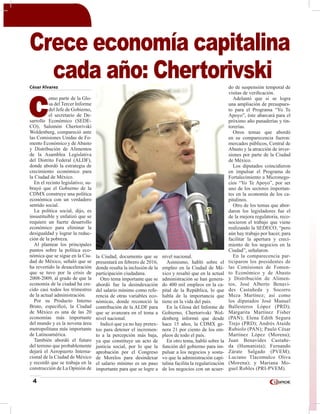 4
César Alvarez
C
omo parte de la Glo-
sa del Tercer Informe
del Jefe de Gobierno,
el secretario de De-
sarrollo Económico (SEDE-
CO), Salomón Chertorivski
Woldenberg, compareció ante
las Comisiones Unidas de Fo-
mento Económico y de Abasto
y Distribución de Alimentos
de la Asamblea Legislativa
del Distrito Federal (ALDF),
donde abordó la estrategia de
crecimiento económico para
la Ciudad de México.
En el recinto legislativo, su-
brayó que el Gobierno de la
CDMX construye una política
económica con un verdadero
sentido social.
La política social, dijo, es
insustituible y enfatizó que se
requiere un fuerte desarrollo
económico para eliminar la
desigualdad y lograr la reduc-
ción de la pobreza.
Al plantear los principales
puntos sobre la política eco-
nómica que se sigue en la Ciu-
dad de México, señaló que se
ha revertido la desaceleración
que se tuvo por la crisis de
2008-2009, al grado de que la
economía de la ciudad ha cre-
cido casi todos los trimestres
de la actual administración.
Por su Producto Interno
Bruto, especificó, la Ciudad
de México es una de las 20
economías más importante
del mundo y es la novena área
metropolitana más importante
de Latinoamérica.
También abordó el futuro
del terreno que probablemente
dejará el Aeropuerto Interna-
cional de la Ciudad de México
y recordó que se trabaja en la
construcción de La Opinión de
la Ciudad, documento que se
presentará en febrero de 2016,
donde resalta la inclusión de la
participación ciudadana.
Otro tema importante que se
abordó fue la desindexación
del salario mínimo como refe-
rencia de otras variables eco-
nómicas, donde reconoció la
contribución de la ALDF para
que se avanzara en el tema a
nivel nacional.
Indicó que ya no hay pretex-
tos para detener el incremen-
to a la percepción más baja,
ya que constituye un acto de
justicia social, por lo que la
aprobación por el Congreso
de Morelos para desindexar
el salario mínimo es un paso
importante para que se logre a
nivel nacional.
Asimismo, habló sobre el
empleo en la Ciudad de Mé-
xico y resaltó que en la actual
administración se han genera-
do 400 mil empleos en la ca-
pital de la República, lo que
habla de la importancia que
tiene en la vida del país.
En la Glosa del Informe de
Gobierno, Chertorivski Wol-
denberg informó que desde
hace 15 años, la CDMX ge-
nera 21 por ciento de los em-
pleos de todo el país.
En otro tema, habló sobre la
función del gobierno para im-
pulsar a los negocios y sostu-
vo que la administración capi-
talina facilita la regularización
de los negocios con un acuer-
do de suspensión temporal de
visitas de verificación.
Adelantó que si se logra
una ampliación de presupues-
to para el Programa “Yo Te
Apoyo”, éste abarcará para el
próximo año panaderías y tin-
torerías.
Otros temas que abordó
en su comparecencia fueron:
mercados públicos, Central de
Abasto y la atracción de inver-
siones por parte de la Ciudad
de México.
Los diputados coincidieron
en impulsar el Programa de
Fortalecimiento a Micronego-
cios “Yo Te Apoyo”, por ser
uno de los sectores importan-
tes en la economía de los ca-
pitalinos.
Otro de los temas que abor-
daron los legisladores fue el
de la mejora regulatoria, reco-
nocieron el trabajo que viene
realizando la SEDECO, “pero
aún hay trabajo por hacer, para
facilitar la apertura y creci-
miento de los negocios en la
Ciudad”, señalaron.
En la comparecencia par-
ticiparon los presidentes de
las Comisiones de Fomen-
to Económico y de Abasto
y Distribución de Alimen-
tos, José Alberto Benavi-
des Castañeda y Socorro
Meza Martínez; así como
los diputados José Manuel
Ballesteros López (PRD);
Margarita Martínez Fisher
(PAN); Elena Edith Segura
Trejo (PRD); Andrés Ataíde
Rubiolo (PAN); Paulo César
Martínez López (Morena);
Juan Benavides Castañe-
da (Humanista); Fernando
Zárate Salgado (PVEM);
Luciano Tlacomulco Oliva
(Morena); y Mariana Mo-
guel Robles (PRI-PVEM).
Crece economía capitalina
cada año: Chertorivski
 