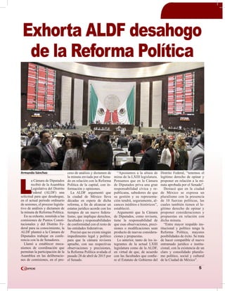 5
Armando Sánchez
L
a Cámara de Diputados
recibió de la Asamblea
Legislativa del Distrito
Federal (ALDF) una
solicitud para que desahogue,
en el actual periodo ordinario
de sesiones, el proceso legisla-
tivo de análisis y dictamen de
la minuta de Reforma Política.
En su exhorto, remitido a las
comisiones de Puntos Consti-
tucionales y del Distrito Fe-
deral para su conocimiento, la
ALDF planteó a la Cámara de
Diputados trabajar en confe-
rencia con la de Senadores.
Llamó a establecer meca-
nismos de coordinación que
permitan la participación de la
Asamblea en las deliberacio-
nes de comisiones, en el pro-
ceso de análisis y dictamen de
la minuta enviada por el Sena-
do en relación con la Reforma
Política de la capital, con in-
formación y opiniones.
La ALDF argumentó que
la ciudad de México lleva
décadas en espera de dicha
reforma, a fin de alcanzar un
estatus jurídico acorde con los
tiempos de un nuevo federa-
lismo, que implique derechos,
facultades y responsabilidades
de conformidad con el resto de
las entidades federativas.
Precisó que no existe ningún
impedimento legal y político
para que la cámara revisora
apruebe, con sus respectivas
observaciones y precisiones,
la Reforma Política avalada el
pasado 28 de abril de 2015 por
el Senado.
“Apostamos a la altura de
miras de la LXIII legislatura.
Pensamos que en la Cámara
de Diputados priva una gran
responsabilidad cívica y re-
publicana, sabedores de que
su gestión y su representa-
ción tendrá, seguramente, al-
cances inéditos e históricos”,
estableció.
Argumentó que la Cámara
de Diputados, como revisora,
tiene la responsabilidad de
que esas observaciones, preci-
siones o modificaciones sean
producto de nuevas considera-
ciones y propuestas.
Lo anterior, tanto de los in-
tegrantes de la actual LXIII
legislatura como de la ALDF,
en virtud de que, de acuerdo
con las facultades que confie-
re el Estatuto de Gobierno del
Distrito Federal, “tenemos el
legítimo derecho de opinar y
proponer en relación a la mi-
nuta aprobada por el Senado”.
Destacó que en la ciudad
de México se expresa un
pluralismo con la presencia
de 10 fuerzas políticas, las
cuales también tienen el le-
gítimo derecho de opinar y
proponer consideraciones y
propuestas en relación con
dicha minuta.
“Entre mayor respaldo ins-
titucional y político tenga la
Reforma Política, mayores
posibilidades de éxito. Se trata
de hacer compatible el nuevo
entramado jurídico e institu-
cional, con la existencia de un
claro y consolidado pluralis-
mo político, social y cultural
de la Ciudad de México”.
Exhorta ALDF desahogo
de la Reforma Política
 