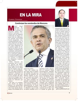 7
M
iguel Ángel
Mancera ha-
bló claro y de
su persona en
diferentes medios infor-
mativos nacionales y re-
conoció que sus legítimas
ambiciones de llegar a fi-
gurar entre los aspirantes
a la “grande” para el 2018
fueron menguadas, muy
considerablemente por la
mala integración de Bási-
camente lo que más afecto
esta mala integración de
su primer equipo de tra-
bajo fue sin duda, más que
fundado, el malestar de la
ciudadanía metropolitana
por la brutal forma de tra-
tar el principal problema
de transporte público para
no menos de 22 millones
de usuarios, el Sistema
de Transporte Colectivo
(STC), Metro.
Dicha situación fue
anunciada por el enton-
ces director del Metro,
Joel Ortega Cuevas, quien
hasta ahora no ha salido
bien de ningún cargo pú-
blico que ha desempeña-
do, y fue quien anunció el
“fabuloso” Enseguida de
Mancera acentó que otra
de las causales del dete-
rioro de su imagen, fue la
orden de impedir la circu-
lación de vehículos que
incluyó
dos días a la semana,
para decirlo de alguna
manera, las restricciones
al programa Hoy No Cir-
cula y que afectó directa-
mente a los bolsillos de la
gente más jodida...
Esos dos puntos tie-
nen lugar para el análisis
del porqué del equivoco
del jefe del gobierno del
Distrito Federal al esco-
ger a la gente que integró
el inicio de sugestión, a
una gente resentida con
pésimos antecedentes en
todos los sentidos y algu-
nos reclamos durante su
administración al frente
de la delegación Gustavo
A. Madero, y que se sabe
se habría coludido con el
argentino Carlos Ahuma-
da y el “romance” Dicha
documentación palpable,
real, se obtuvo en su tiem-
po mediante la Secretaría
de la Contraloría del Go-
bierno del Distrito Fede-
ral, durante el mandato
de Marcelo Ebrard Casau-
bon. Datos claves para la
campaña que emprende
el actual jefe de gobierno
llego en tiempo y forma
a sus manos, y nada más
comento por lo bajo “que
se trataba de gente que
trabajaba para Ebrard Ca-
saubon, motivo por el cual
no Sí en cambio sintió la
presión que tuvo del pro-
pio Ebrard Marcelo para
que ocupará la Secretaría
General de Gobierno que
era su intención, toda vez
que en la elección interna
del PRD para elegir al can-
didato que representaría a
ese partido en las eleccio-
nes para jefe de gobierno,
el propio Ortega Cuevas
sólo superó en la raquí-
tica votación a Gerardo
Fernández Noroña. Por el
compromiso con Marcelo
ya posesionado por el po-
der, Mancera un hombre
limpio, y sin duda bien in-
tencionado, pero carente
de la malicia política -de
la que aún denota- no lo
desechó, sino que lo puso
en el lugar vital para la
consecución vital del voto
en el DF, y que es precisa-
mente el STC. El recuento,
monto brutal del malogra-
do ingenio del IPN, Orte-
ga Cuevas salió a relucir
con maniobras equivocas
y malévolas, según de-
claraciones del secretario
general del sindicato del
STC, Fernando Espino,
con quien de arranque se
confrontó al hacedor del
mal, en los votos de Man-
cera, Ortega pelea en la
que desde luego perdió, y
con ella prácticamente pa-
ralizó al Metro.
gabozend@hotmail.com
Gabriel Zendejas
Continúan los remiendos de Mancera
EN LA MIRA
 