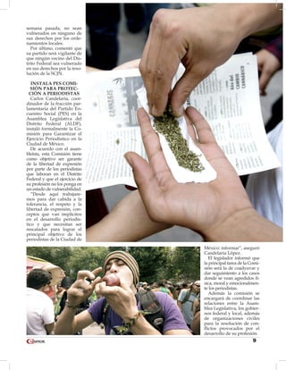 9
semana pasada, no sean
vulnerados en ninguno de
sus derechos por los orde-
namientos locales.
Por último, comentó que
su partido será vigilante de
que ningún vecino del Dis-
trito Federal sea vulnerado
en sus derechos por la reso-
lución de la SCJN.
INSTALA PES COMI-
SIÓN PARA PROTEC-
CIÓN A PERIODISTAS
Carlos Candelaria, coor-
dinador de la fracción par-
lamentaria del Partido En-
cuentro Social (PES) en la
Asamblea Legislativa del
Distrito Federal (ALDF),
instaló formalmente la Co-
misión para Garantizar el
Ejercicio Periodístico en la
Ciudad de México.
De acuerdo con el asam-
bleísta, esta Comisión tiene
como objetivo ser garante
de la libertad de expresión
por parte de los periodistas
que laboran en el Distrito
Federal y que el ejercicio de
su profesión no los ponga en
un estado de vulnerabilidad.
“Desde aquí trabajare-
mos para dar cabida a la
tolerancia, el respeto y la
libertad de expresión, con-
ceptos que van implícitos
en el desarrollo periodís-
tico y que necesitan ser
rescatados para lograr el
principal objetivo de los
periodistas de la Ciudad de
México: informar”, aseguró
Candelaria López.
El legislador informó que
la principal tarea de la Comi-
sión será la de coadyuvar y
dar seguimiento a los casos
donde se vean agredidos fí-
sica, moral y emocionalmen-
te los periodistas.
Además la comisión se
encargará de coordinar las
relaciones entre la Asam-
blea Legislativa, los gobier-
nos federal y local, además
de organizaciones civiles
para la resolución de con-
flictos provocados por el
desarrollo de su profesión.
 