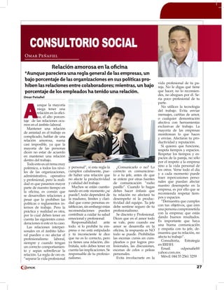 27
Omar Peñafiel
A
unque la mayoría
niega tener una
relación en la ofici-
na, el alto porcen-
taje de las relaciones ocu-
rren en el ámbito laboral.
Mantener una relación
de amistad en el trabajo es
complicado, hablar de una
relación amorosa, suena
casi imposible, ya que la
mayoría de las personas
dicen no estar de acuerdo
en mantener una relación
dentro del trabajo.
Todoestoesuntemamuy
polémico, a todos los nive-
les de las organizaciones,
administrativo, operativo
y profesional, pero la reali-
dad es que pasamos mayor
parte de nuestro tiempo en
la oficina, es común que
se desarrollen relaciones a
pesar que lo prohíben las
políticas o reglamentos in-
ternos de trabajo. Pero la
práctica y realidad es otra,
por lo cual deben tener en
cuenta las siguientes consi-
deraciones si este es tu caso.
Las relaciones interper-
sonales en el ámbito labo-
ral pueden o no afectar el
profesionalismo laboral,
siempre y cuando tengan
un correcto comportamien-
to y sepan sobrellevar la
relación. La regla de oro es:
“separar la vida profesional
y personal”, si esta regla la
cumplen cabalmente, pue-
de haber una relación que
no afecte la productividad
y calidad del trabajo.
Muchos se están cuestio-
nando en este momento ¿se
puede?, todo dependerá de
la madurez, límites y clari-
dad que como personas es-
tablezcan, sin embargo estas
recomendaciones pueden
contribuir a cuidar tu salud
emocional y profesional:
Responsabilidad ante
todo. si lo prohíbe tu em-
presa o no está estipulado
y tú inconsciente te dice
que no es lo correcto, pero
ya tienes una relación, dis-
frútala, solo debes tener en
cuenta las implicaciones. Se
responsable de tu profesio-
nalismo.
¿Comunicarlo o no? Lo
correcto es comunicárse-
lo a tu jefe, antes de que
se entere por otras fuentes
de comunicación “radio
pasillo”. Cuando lo hagas
debes hacer énfasis que
tu relación no afectará tu
desempeño ni la produc-
tividad del equipo. Tu jefe
debe sentirse seguro de tu
profesionalismo.
Se discreto y Profesional.
Dicen que en el amor todo
se vale, pero cuando ese
amor se desarrolla en la
oficina, la respuesta es NO
todo se puede. Prohibidas
las escenas cursis en cum-
pleaños o por logros pro-
fesionales, las discusiones,
escenas de celos o peleas
personales.
Evita involucrarte en la
vida profesional de tu pa-
reja. No le digas qué tiene
que hacer, no lo recomien-
des, no abogues por él. Se-
ría poco profesional de tu
parte.
No utilices la tecnología
del trabajo. Evita enviar
mensajes, cartitas de amor,
o cualquier demostración
afectiva con herramientas
exclusivas de trabajo. La
mayoría de las empresas
monitorean lo que haces
y envías. Afectaras tu pro-
ductividad y reputación.
Si quieres que funcione,
respeta tiempos y espacios.
Respetar los tiempos y es-
pacios de la pareja, no sólo
por el respeto a la empresa
sino a la vida personal de
los otros. Verse todo el día
y a cada momento puede
traer repercusiones perso-
nales que puedan afectar
nuestro desempeño en la
empresa, es por ello que se
recomienda respetar tiem-
pos y espacios.
“Demuestra que cumples
con tus objetivos, que eres
una persona comprometida
con la empresa; que estás
dando buenos resultados.
Es importante que haya
una buena comunicación
y empatía con tu jefe, de-
muestra que tu relación, no
afecta tu trabajo”.
Consultoría, Estrategia
en RRHH:
Email. odpenafiel@
yahoo.com.mx
Móvil: 044 55 2561 3259
Omar Peñafiel
CONSULTORIO SOCIAL
Relación amorosa en la oficina
*Aunque pareciera una regla general de las empresas, un
bajo porcentaje de las organizaciones en sus políticas pro-
híben las relaciones entre colaboradores; mientras, un bajo
porcentaje de los empleados ha tenido una relación.
 